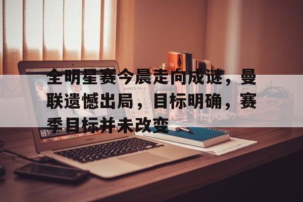 全明星赛今晨走向成谜，曼联遗憾出局，目标明确，赛季目标并未改变的简单介绍