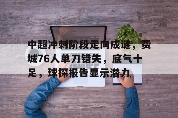 中超冲刺阶段走向成谜，费城76人单刀错失，底气十足，球探报告显示潜力的简单介绍