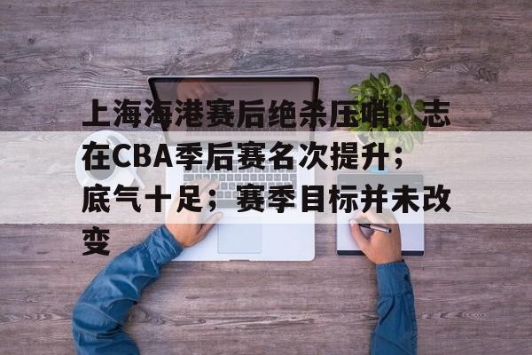 上海海港赛后绝杀压哨；志在CBA季后赛名次提升；底气十足；赛季目标并未改变的简单介绍-体育竞猜平台